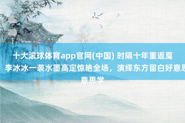 十大滚球体育app官网(中国) 时隔十年重返戛纳,李冰冰一袭水墨高定惊艳全场,演绎东方留白好意思学