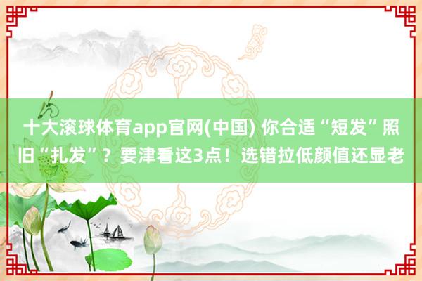 十大滚球体育app官网(中国) 你合适“短发”照旧“扎发”?要津看这3点!选错拉低颜值还显老