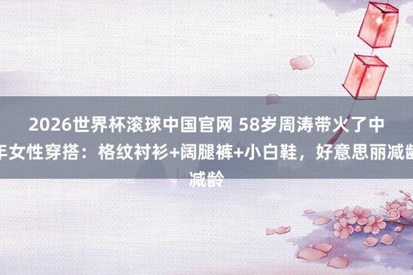 2026世界杯滚球中国官网 58岁周涛带火了中年女性穿搭：格纹衬衫+阔腿裤+小白鞋，好意思丽减龄