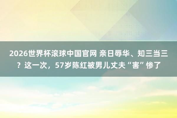 2026世界杯滚球中国官网 亲日辱华、知三当三？这一次，57岁陈红被男儿丈夫“害”惨了