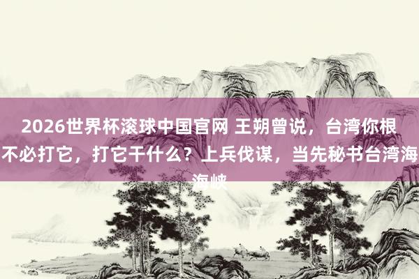 2026世界杯滚球中国官网 王朔曾说,台湾你根底不必打它,打它干什么?上兵伐谋,当先秘书台湾海峡