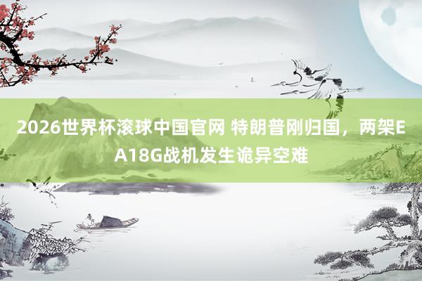 2026世界杯滚球中国官网 特朗普刚归国,两架EA18G战机发生诡异空难