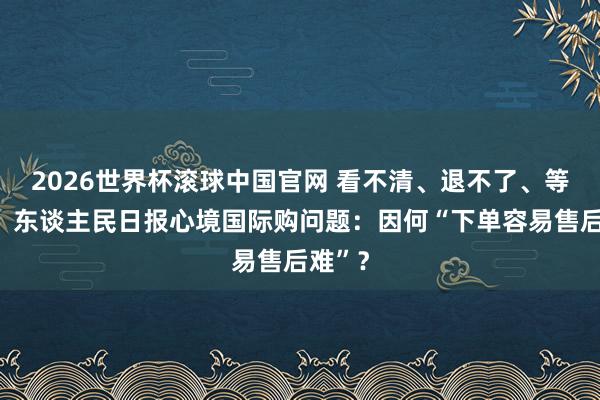 2026世界杯滚球中国官网 看不清、退不了、等不到!东谈主民日报心境国际购问题:因何“下单容易售后难”?