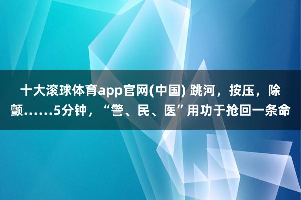 十大滚球体育app官网(中国) 跳河,按压,除颤……5分钟,“警、民、医”用功于抢回一条命
