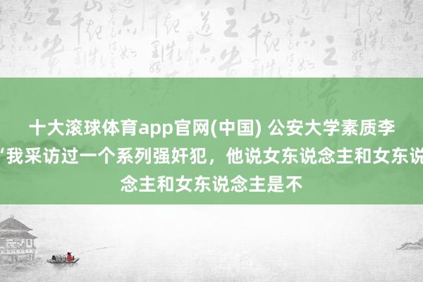 十大滚球体育app官网(中国) 公安大学素质李玫瑾说: “我采访过一个系列强奸犯,他说女东说念主和女东说念主是不
