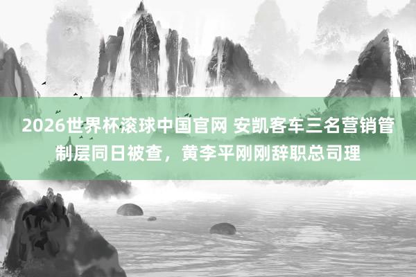 2026世界杯滚球中国官网 安凯客车三名营销管制层同日被查，黄李平刚刚辞职总司理