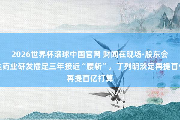 2026世界杯滚球中国官网 财闻在现场·股东会｜贝达药业研发插足三年接近“腰斩”，丁列明淡定再提百亿打算