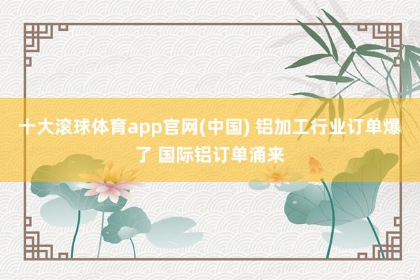 十大滚球体育app官网(中国) 铝加工行业订单爆了 国际铝订单涌来