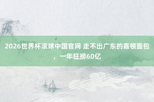 2026世界杯滚球中国官网 走不出广东的嘉顿面包，一年狂捞60亿
