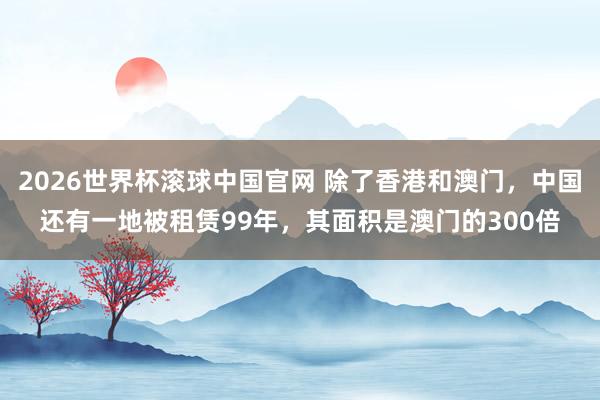 2026世界杯滚球中国官网 除了香港和澳门，中国还有一地被租赁99年，其面积是澳门的300倍