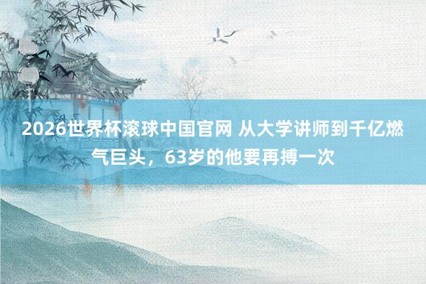 2026世界杯滚球中国官网 从大学讲师到千亿燃气巨头，63岁的他要再搏一次