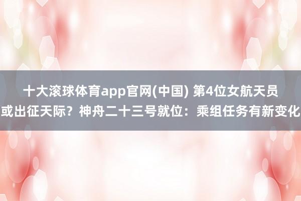 十大滚球体育app官网(中国) 第4位女航天员或出征天际？神舟二十三号就位：乘组任务有新变化