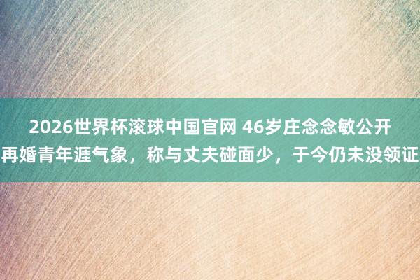 2026世界杯滚球中国官网 46岁庄念念敏公开再婚青年涯气象,称与丈夫碰面少,于今仍未没领证