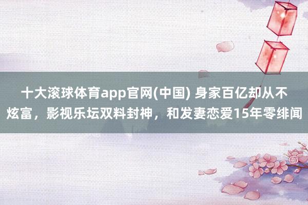 十大滚球体育app官网(中国) 身家百亿却从不炫富,影视乐坛双料封神,和发妻恋爱15年零绯闻