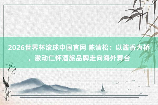 2026世界杯滚球中国官网 陈清松:以酱香为桥,激动仁怀酒旅品牌走向海外舞台
