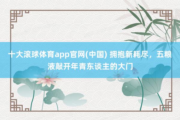 十大滚球体育app官网(中国) 拥抱新耗尽,五粮液敲开年青东谈主的大门