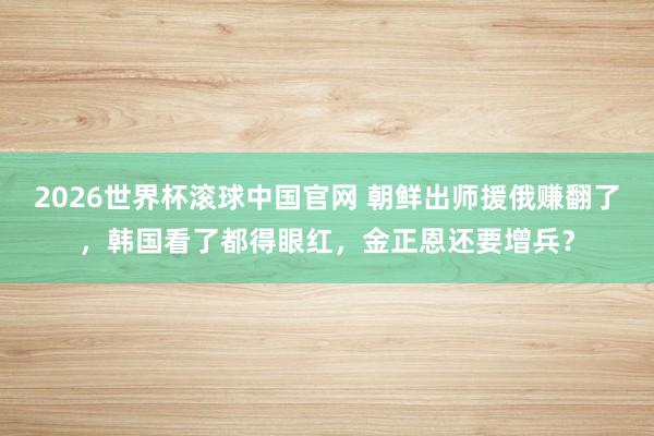 2026世界杯滚球中国官网 朝鲜出师援俄赚翻了,韩国看了都得眼红,金正恩还要增兵?