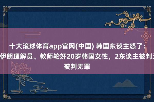 十大滚球体育app官网(中国) 韩国东谈主怒了:4名伊朗理解员、教师轮奸20岁韩国女性,2东谈主被判无罪