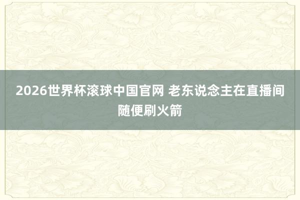 2026世界杯滚球中国官网 老东说念主在直播间随便刷火箭
