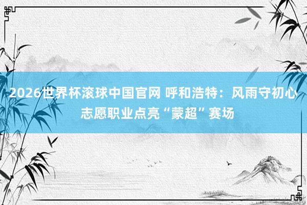 2026世界杯滚球中国官网 呼和浩特：风雨守初心  志愿职业点亮“蒙超”赛场