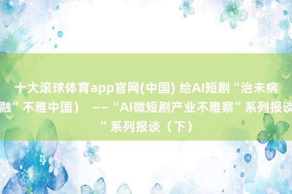 十大滚球体育app官网(中国) 给AI短剧“治未病”(“融”不雅中国) ——“AI微短剧产业不雅察”系列报谈(下)
