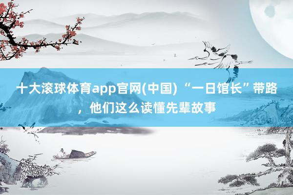 十大滚球体育app官网(中国) “一日馆长”带路，他们这么读懂先辈故事