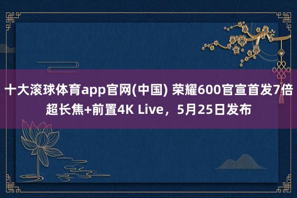 十大滚球体育app官网(中国) 荣耀600官宣首发7倍超长焦+前置4K Live,5月25日发布