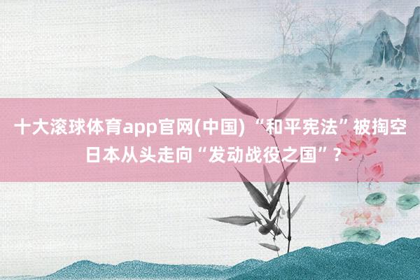 十大滚球体育app官网(中国) “和平宪法”被掏空 日本从头走向“发动战役之国”?