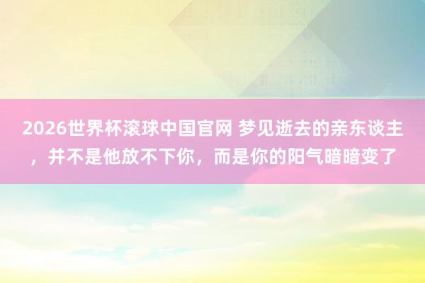 2026世界杯滚球中国官网 梦见逝去的亲东谈主,并不是他放不下你,而是你的阳气暗暗变了
