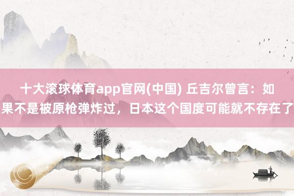 十大滚球体育app官网(中国) 丘吉尔曾言:如果不是被原枪弹炸过,日本这个国度可能就不存在了