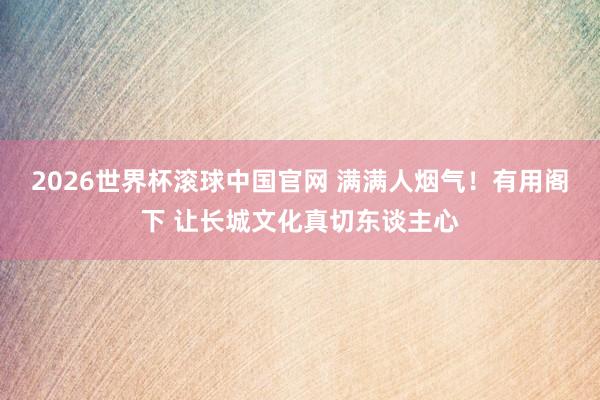 2026世界杯滚球中国官网 满满人烟气！有用阁下 让长城文化真切东谈主心