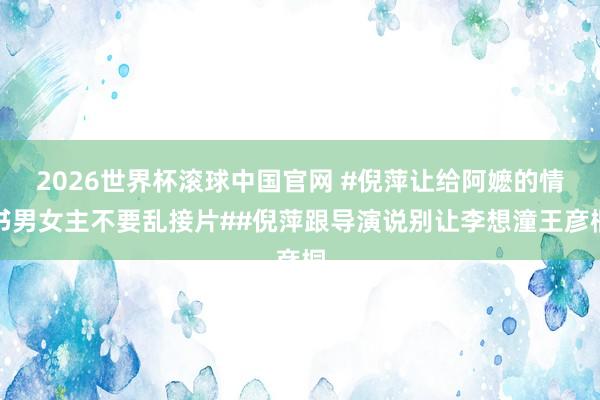 2026世界杯滚球中国官网 #倪萍让给阿嬷的情书男女主不要乱接片##倪萍跟导演说别让李想潼王彦桐