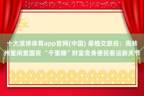 十大滚球体育app官网(中国) 桑植交旅投:周转州里闲置国资 “千里睡”财富变身便民客运新关节