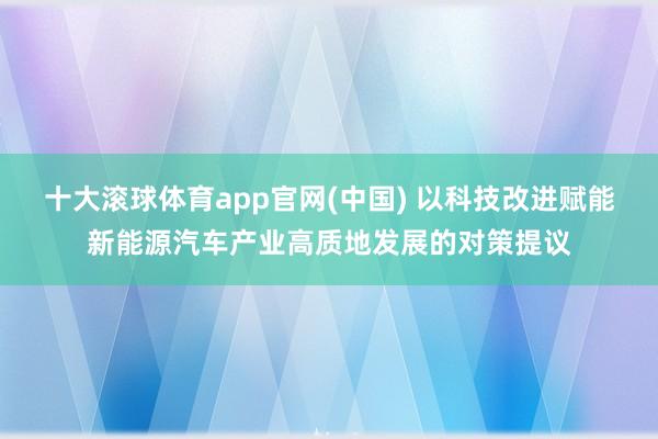 十大滚球体育app官网(中国) 以科技改进赋能新能源汽车产业高质地发展的对策提议