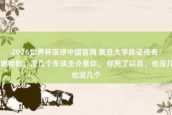 2026世界杯滚球中国官网 复旦大学陈证传奇: 你谢世时,没几个东谈主介意你。 你死了以后,也没几个