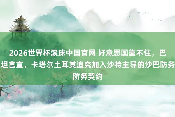 2026世界杯滚球中国官网 好意思国靠不住，巴基斯坦官宣，卡塔尔土耳其追究加入沙特主导的沙巴防务契约