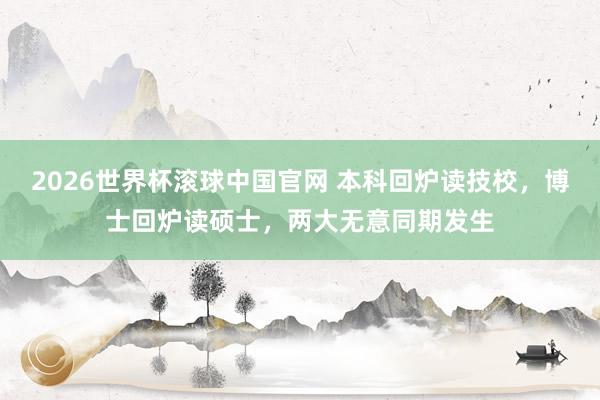 2026世界杯滚球中国官网 本科回炉读技校，博士回炉读硕士，两大无意同期发生