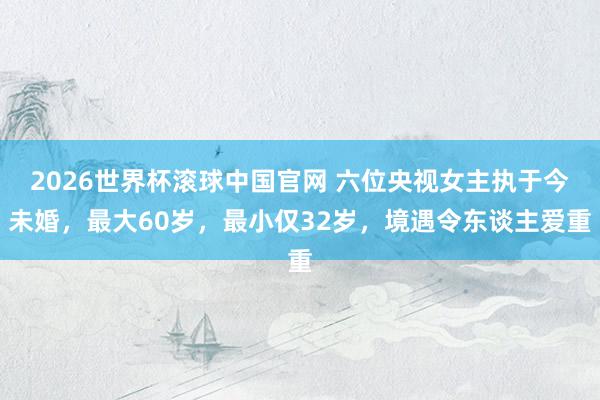 2026世界杯滚球中国官网 六位央视女主执于今未婚,最大60岁,最小仅32岁,境遇令东谈主爱重