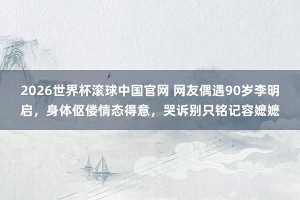 2026世界杯滚球中国官网 网友偶遇90岁李明启，身体伛偻情态得意，哭诉别只铭记容嬷嬷
