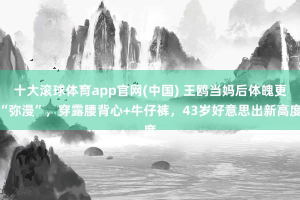 十大滚球体育app官网(中国) 王鸥当妈后体魄更“弥漫”,穿露腰背心+牛仔裤,43岁好意思出新高度