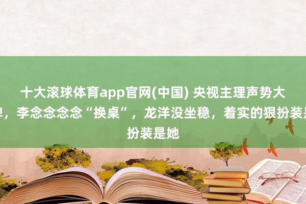 十大滚球体育app官网(中国) 央视主理声势大洗牌,李念念念念“换桌”,龙洋没坐稳,着实的狠扮装是她