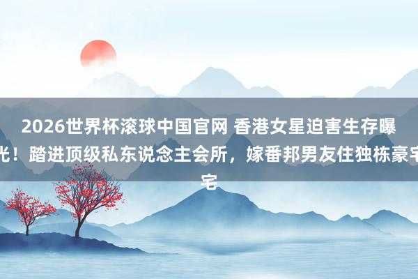 2026世界杯滚球中国官网 香港女星迫害生存曝光！踏进顶级私东说念主会所，嫁番邦男友住独栋豪宅