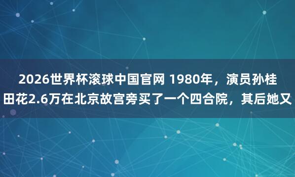 2026世界杯滚球中国官网 1980年,演员孙桂田花2.6万在北京故宫旁买了一个四合院,其后她又