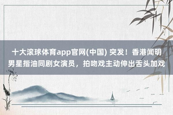 十大滚球体育app官网(中国) 突发!香港闻明男星揩油同剧女演员,拍吻戏主动伸出舌头加戏