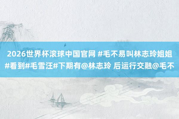 2026世界杯滚球中国官网 #毛不易叫林志玲姐姐#看到#毛雪汪#下期有@林志玲 后运行交融@毛不