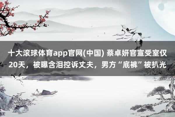 十大滚球体育app官网(中国) 蔡卓妍官宣受室仅20天,被曝含泪控诉丈夫,男方“底裤”被扒光