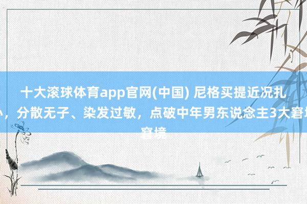 十大滚球体育app官网(中国) 尼格买提近况扎心,分散无子、染发过敏,点破中年男东说念主3大窘境