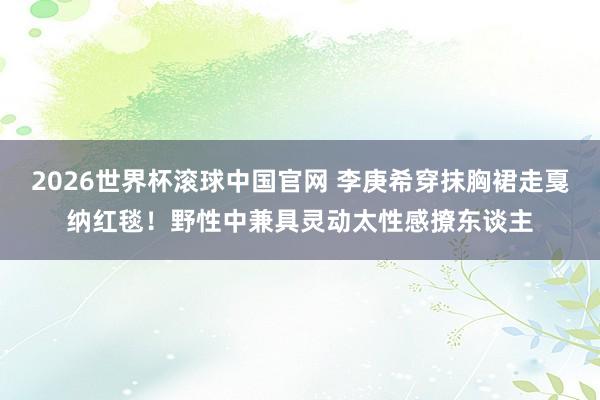 2026世界杯滚球中国官网 李庚希穿抹胸裙走戛纳红毯！野性中兼具灵动太性感撩东谈主