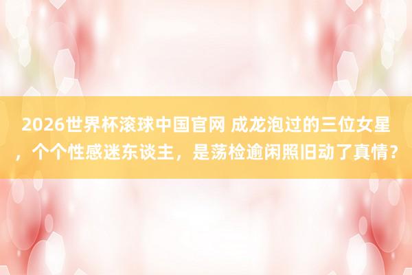2026世界杯滚球中国官网 成龙泡过的三位女星，个个性感迷东谈主，是荡检逾闲照旧动了真情？