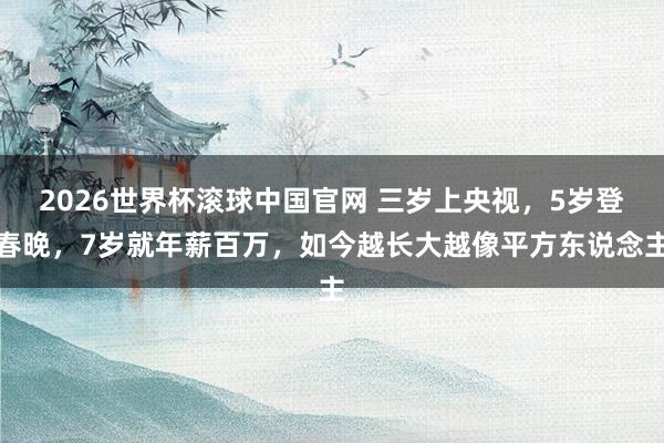 2026世界杯滚球中国官网 三岁上央视,5岁登春晚,7岁就年薪百万,如今越长大越像平方东说念主